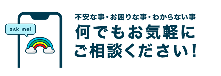 不安な事・お困りな事・わからない事何でもお気軽にご相談ください！